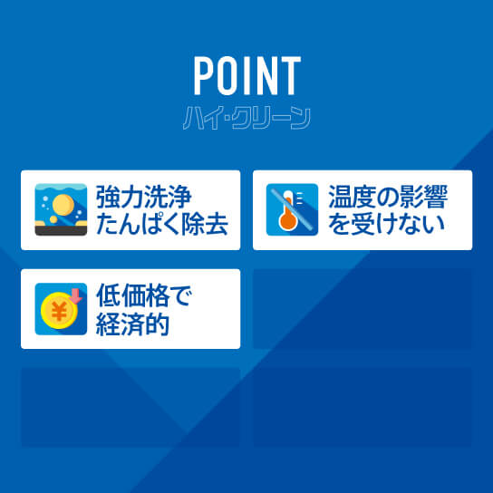 ハイ・クリーンのポイント。強力洗浄たんぱく除去。温度の影響を受けない。低価格で経済的。